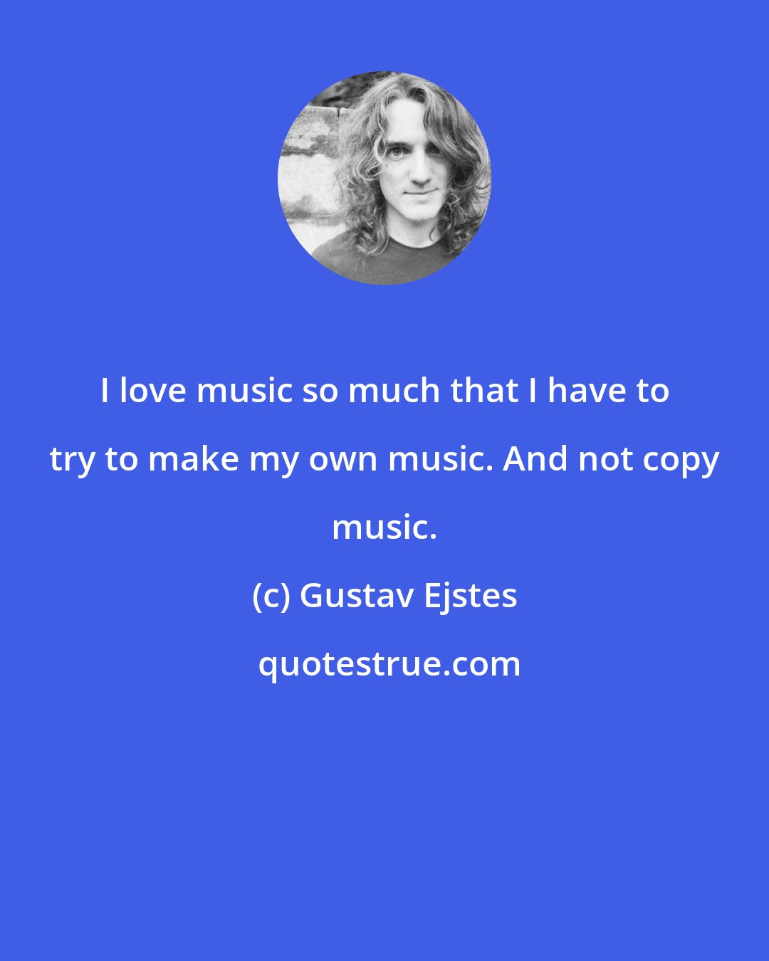 Gustav Ejstes: I love music so much that I have to try to make my own music. And not copy music.
