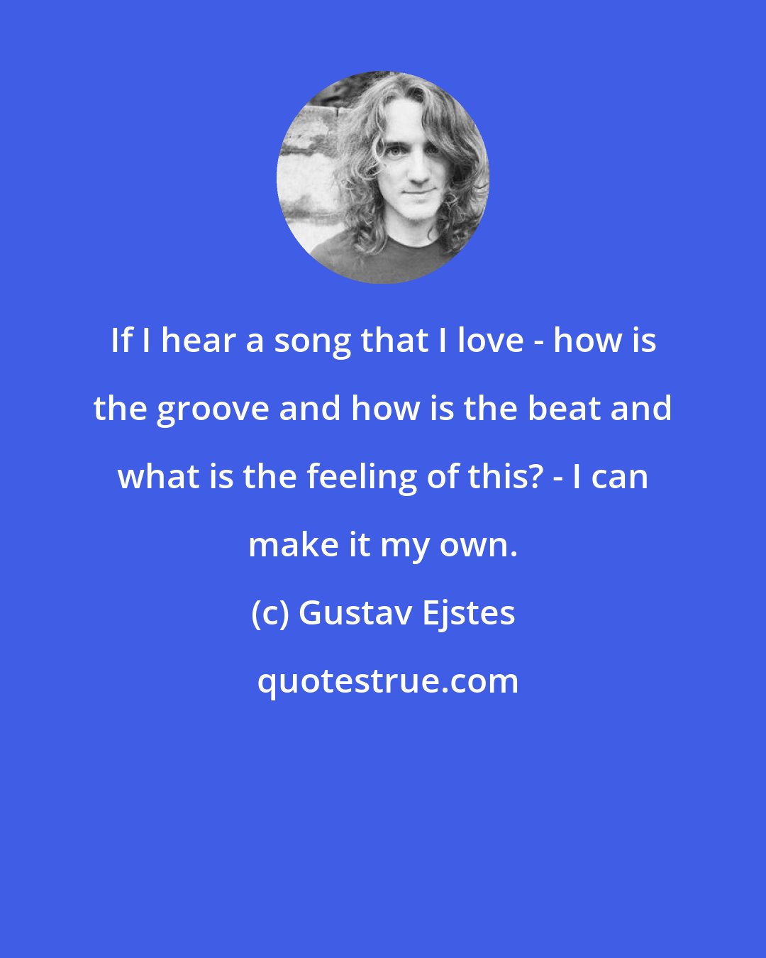 Gustav Ejstes: If I hear a song that I love - how is the groove and how is the beat and what is the feeling of this? - I can make it my own.