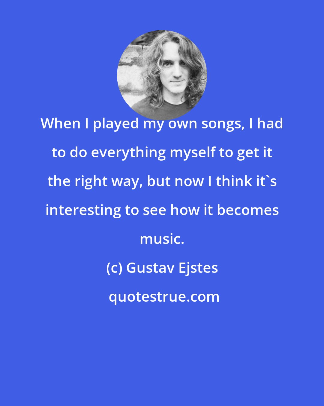 Gustav Ejstes: When I played my own songs, I had to do everything myself to get it the right way, but now I think it's interesting to see how it becomes music.