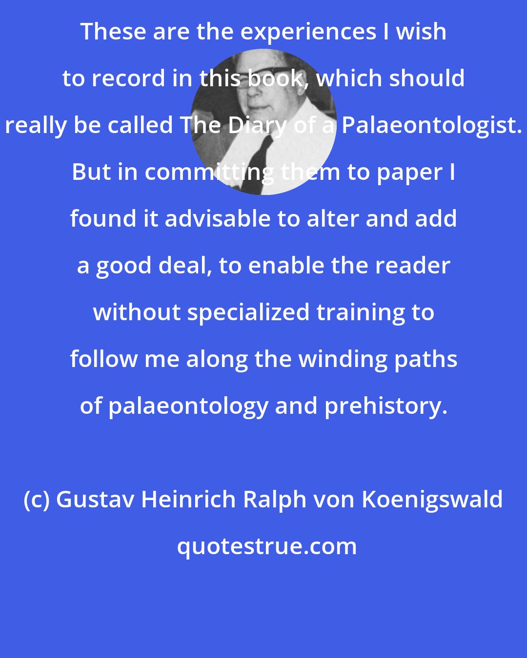 Gustav Heinrich Ralph von Koenigswald: These are the experiences I wish to record in this book, which should really be called The Diary of a Palaeontologist. But in committing them to paper I found it advisable to alter and add a good deal, to enable the reader without specialized training to follow me along the winding paths of palaeontology and prehistory.