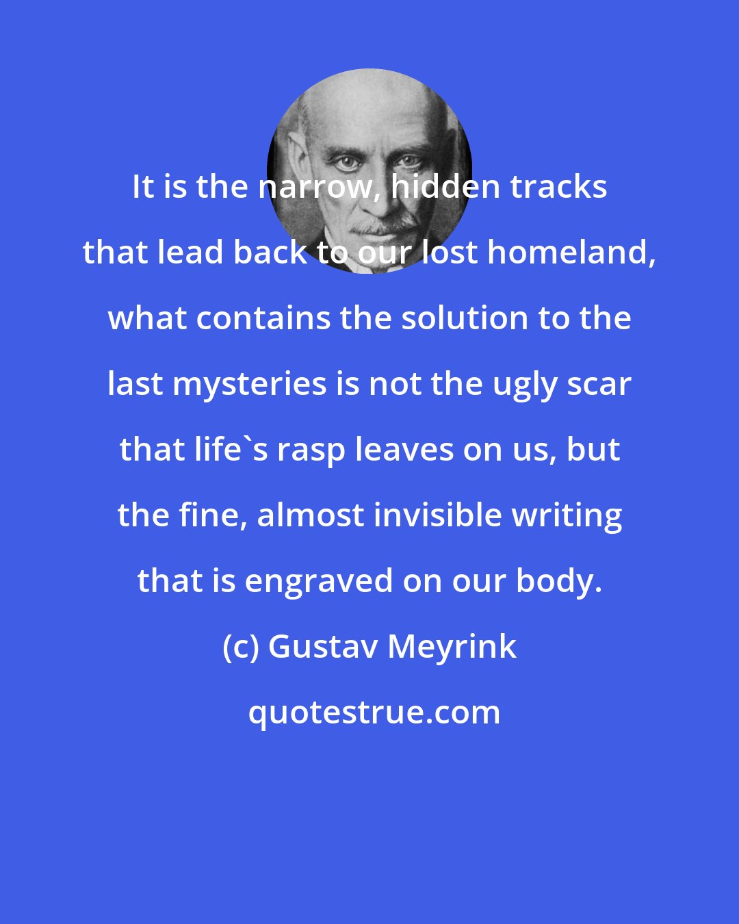 Gustav Meyrink: It is the narrow, hidden tracks that lead back to our lost homeland, what contains the solution to the last mysteries is not the ugly scar that life's rasp leaves on us, but the fine, almost invisible writing that is engraved on our body.