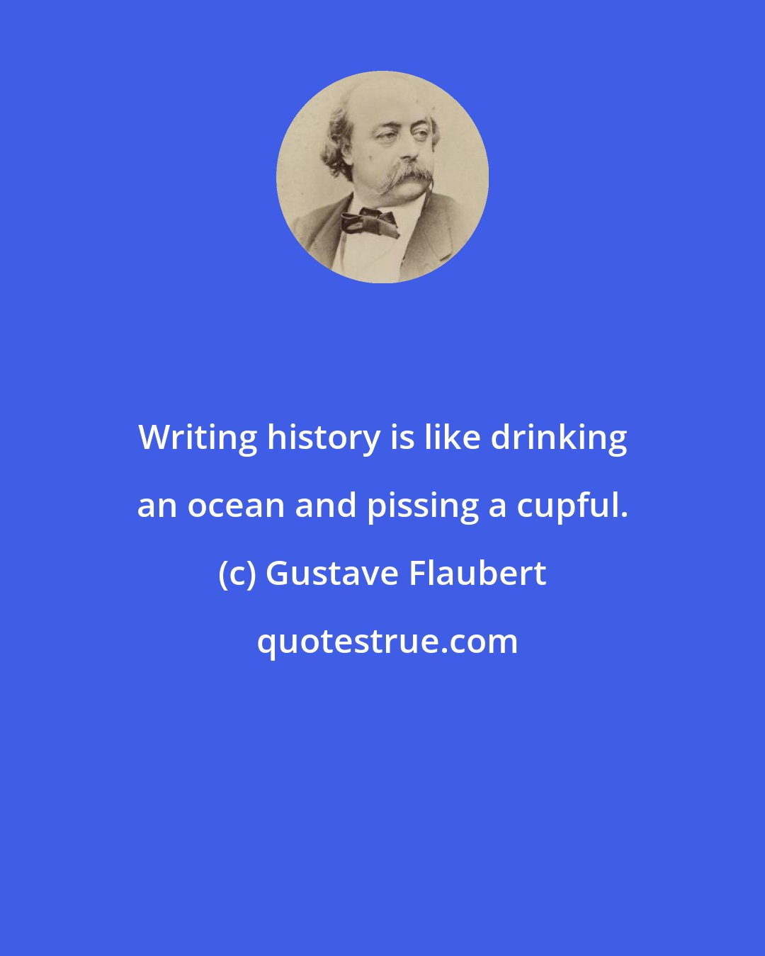 Gustave Flaubert: Writing history is like drinking an ocean and pissing a cupful.