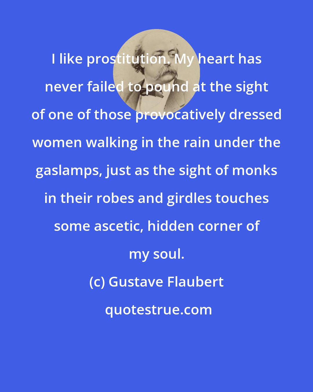 Gustave Flaubert: I like prostitution. My heart has never failed to pound at the sight of one of those provocatively dressed women walking in the rain under the gaslamps, just as the sight of monks in their robes and girdles touches some ascetic, hidden corner of my soul.