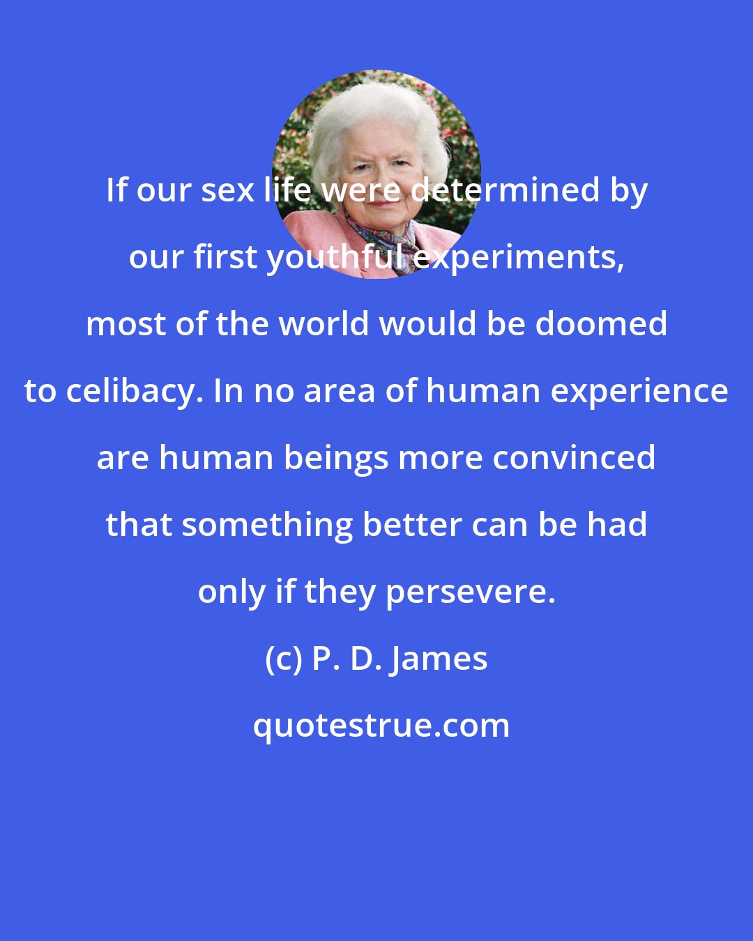 P. D. James: If our sex life were determined by our first youthful experiments, most of the world would be doomed to celibacy. In no area of human experience are human beings more convinced that something better can be had only if they persevere.