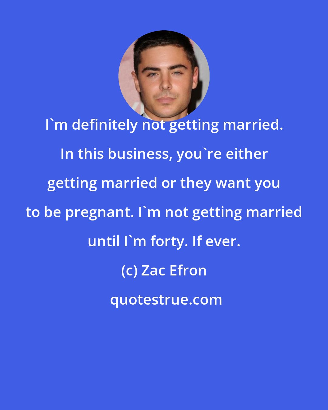 Zac Efron: I'm definitely not getting married. In this business, you're either getting married or they want you to be pregnant. I'm not getting married until I'm forty. If ever.