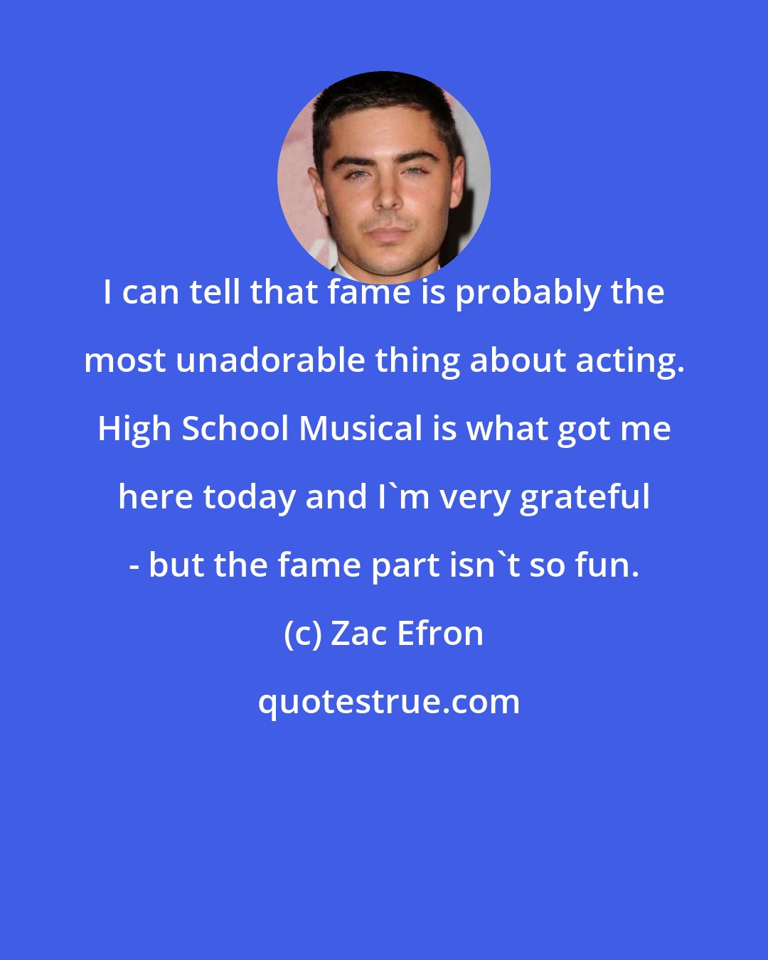 Zac Efron: I can tell that fame is probably the most unadorable thing about acting. High School Musical is what got me here today and I'm very grateful - but the fame part isn't so fun.