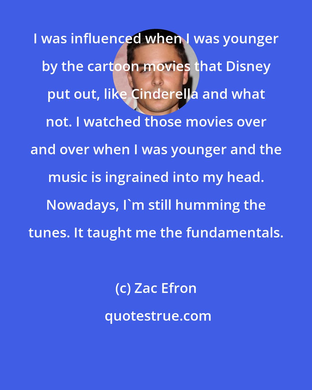 Zac Efron: I was influenced when I was younger by the cartoon movies that Disney put out, like Cinderella and what not. I watched those movies over and over when I was younger and the music is ingrained into my head. Nowadays, I'm still humming the tunes. It taught me the fundamentals.