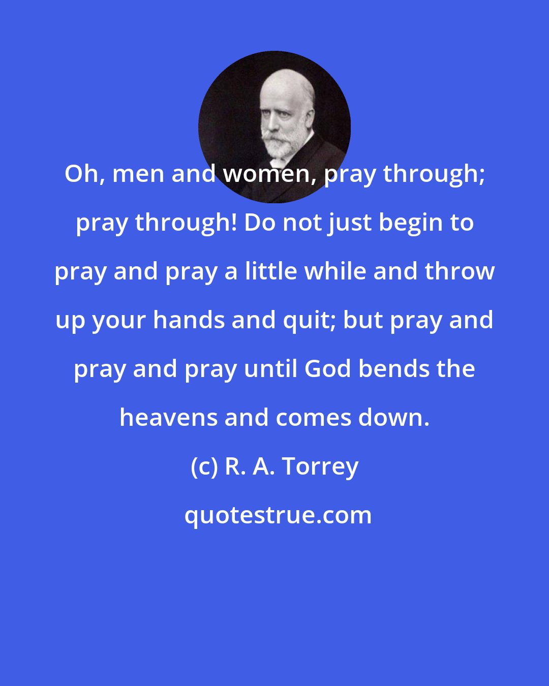 R. A. Torrey: Oh, men and women, pray through; pray through! Do not just begin to pray and pray a little while and throw up your hands and quit; but pray and pray and pray until God bends the heavens and comes down.
