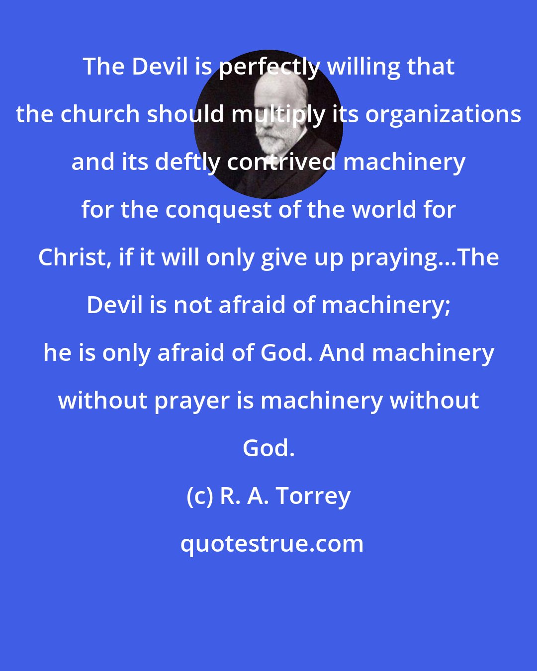 R. A. Torrey: The Devil is perfectly willing that the church should multiply its organizations and its deftly contrived machinery for the conquest of the world for Christ, if it will only give up praying...The Devil is not afraid of machinery; he is only afraid of God. And machinery without prayer is machinery without God.