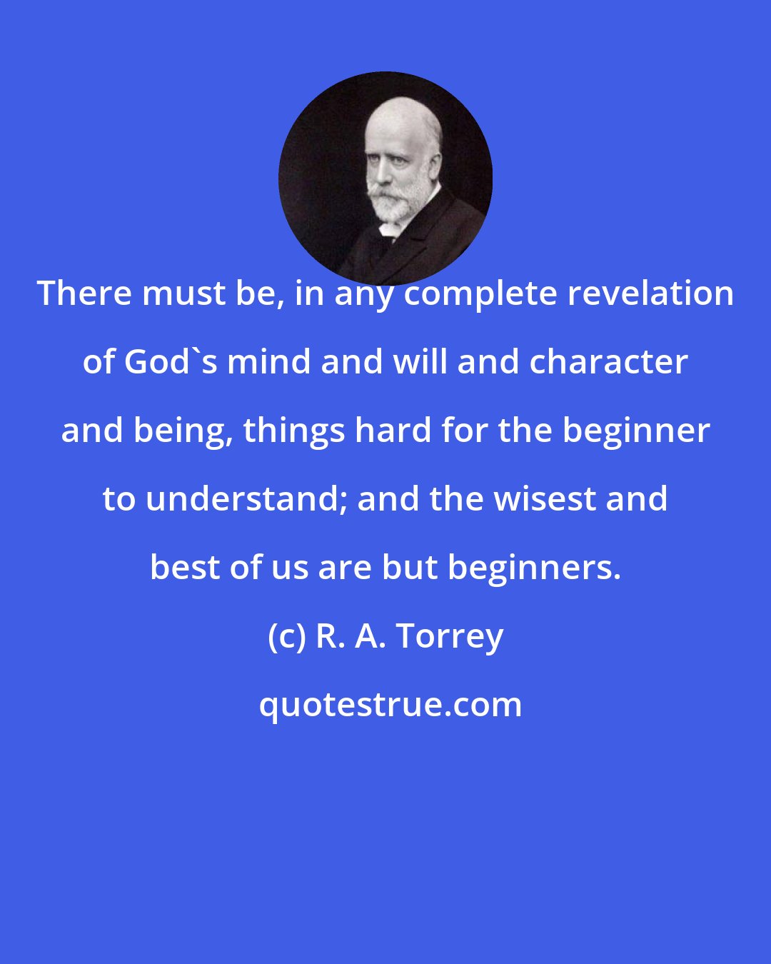 R. A. Torrey: There must be, in any complete revelation of God's mind and will and character and being, things hard for the beginner to understand; and the wisest and best of us are but beginners.