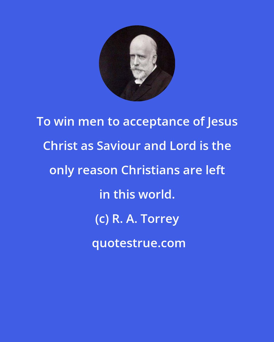R. A. Torrey: To win men to acceptance of Jesus Christ as Saviour and Lord is the only reason Christians are left in this world.