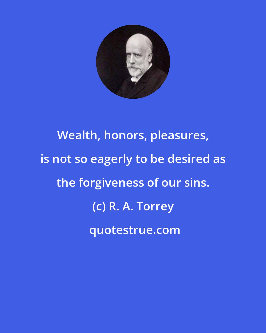 R. A. Torrey: Wealth, honors, pleasures, is not so eagerly to be desired as the forgiveness of our sins.