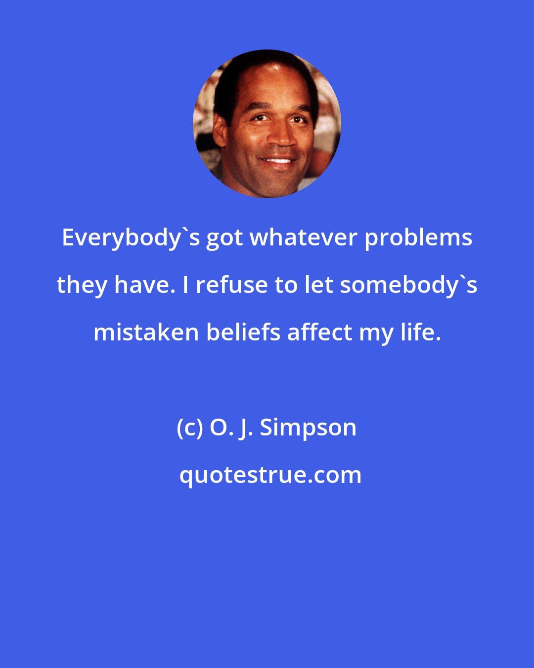 O. J. Simpson: Everybody's got whatever problems they have. I refuse to let somebody's mistaken beliefs affect my life.