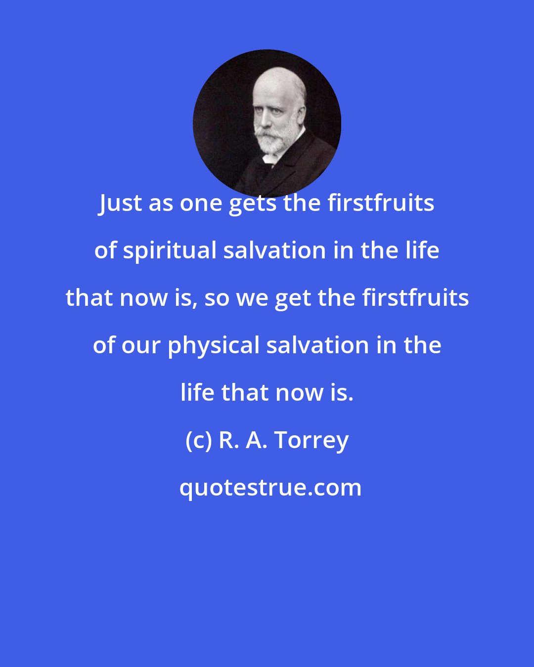 R. A. Torrey: Just as one gets the firstfruits of spiritual salvation in the life that now is, so we get the firstfruits of our physical salvation in the life that now is.