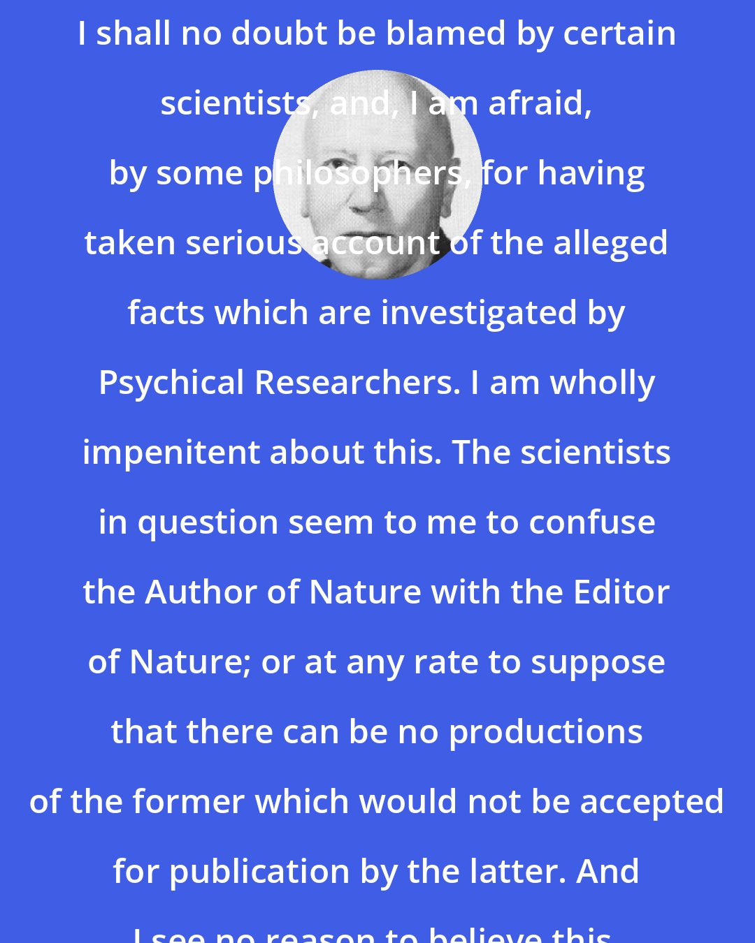 C. D. Broad: I shall no doubt be blamed by certain scientists, and, I am afraid, by some philosophers, for having taken serious account of the alleged facts which are investigated by Psychical Researchers. I am wholly impenitent about this. The scientists in question seem to me to confuse the Author of Nature with the Editor of Nature; or at any rate to suppose that there can be no productions of the former which would not be accepted for publication by the latter. And I see no reason to believe this.