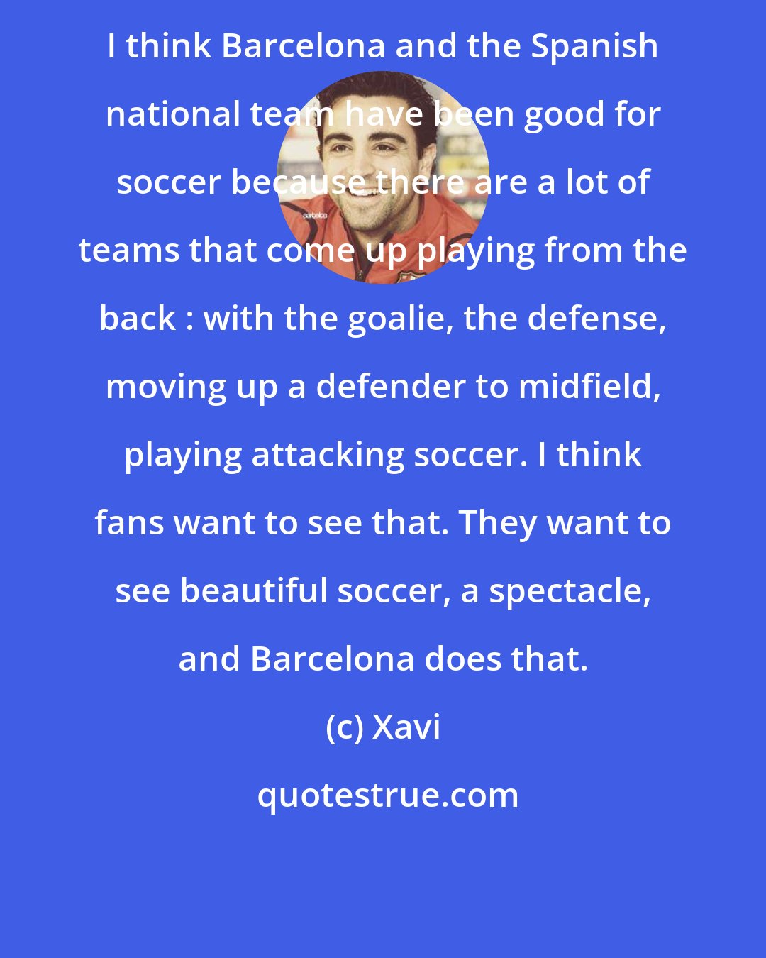 Xavi: I think Barcelona and the Spanish national team have been good for soccer because there are a lot of teams that come up playing from the back : with the goalie, the defense, moving up a defender to midfield, playing attacking soccer. I think fans want to see that. They want to see beautiful soccer, a spectacle, and Barcelona does that.