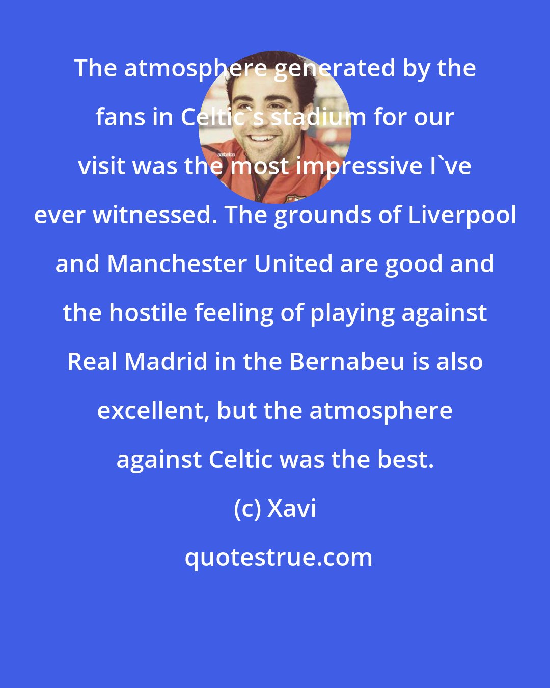 Xavi: The atmosphere generated by the fans in Celtic's stadium for our visit was the most impressive I've ever witnessed. The grounds of Liverpool and Manchester United are good and the hostile feeling of playing against Real Madrid in the Bernabeu is also excellent, but the atmosphere against Celtic was the best.