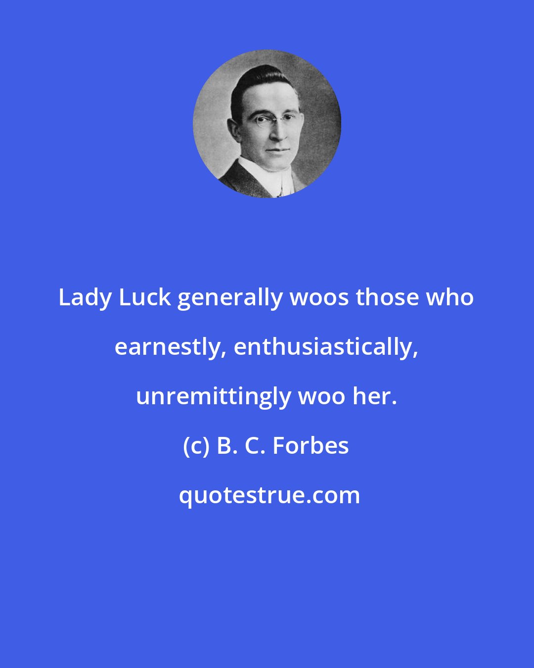 B. C. Forbes: Lady Luck generally woos those who earnestly, enthusiastically, unremittingly woo her.