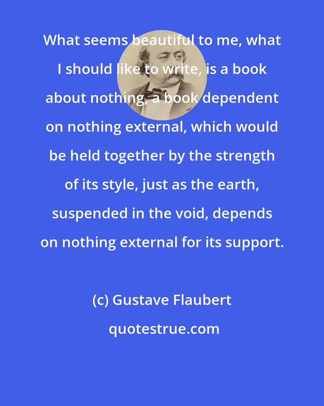 Gustave Flaubert: What seems beautiful to me, what I should like to write, is a book about nothing, a book dependent on nothing external, which would be held together by the strength of its style, just as the earth, suspended in the void, depends on nothing external for its support.