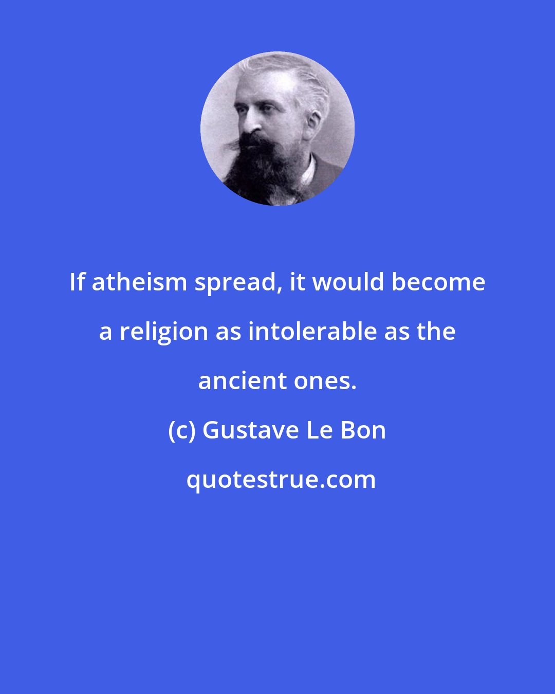 Gustave Le Bon: If atheism spread, it would become a religion as intolerable as the ancient ones.