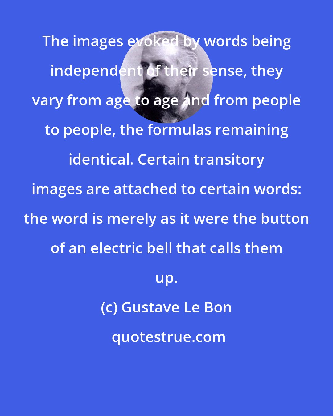 Gustave Le Bon: The images evoked by words being independent of their sense, they vary from age to age and from people to people, the formulas remaining identical. Certain transitory images are attached to certain words: the word is merely as it were the button of an electric bell that calls them up.