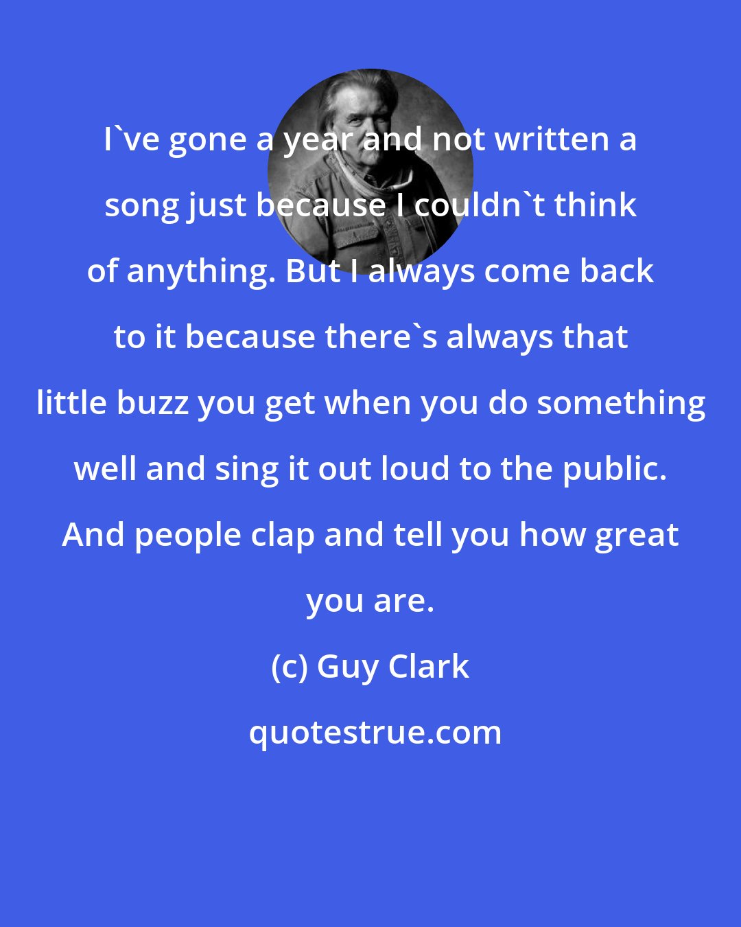 Guy Clark: I've gone a year and not written a song just because I couldn't think of anything. But I always come back to it because there's always that little buzz you get when you do something well and sing it out loud to the public. And people clap and tell you how great you are.