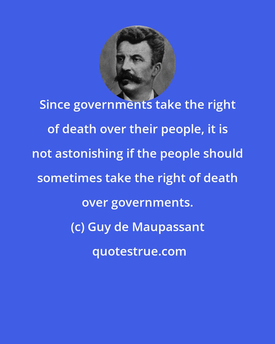 Guy de Maupassant: Since governments take the right of death over their people, it is not astonishing if the people should sometimes take the right of death over governments.
