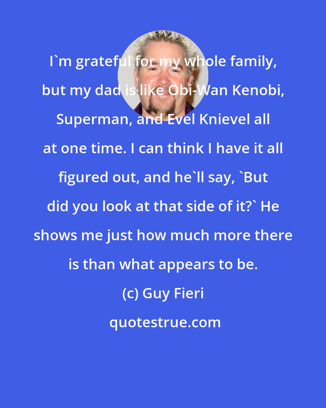 Guy Fieri: I'm grateful for my whole family, but my dad is like Obi-Wan Kenobi, Superman, and Evel Knievel all at one time. I can think I have it all figured out, and he'll say, 'But did you look at that side of it?' He shows me just how much more there is than what appears to be.
