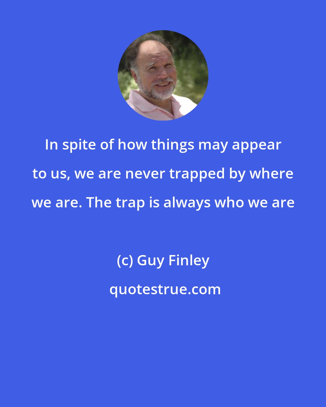 Guy Finley: In spite of how things may appear to us, we are never trapped by where we are. The trap is always who we are