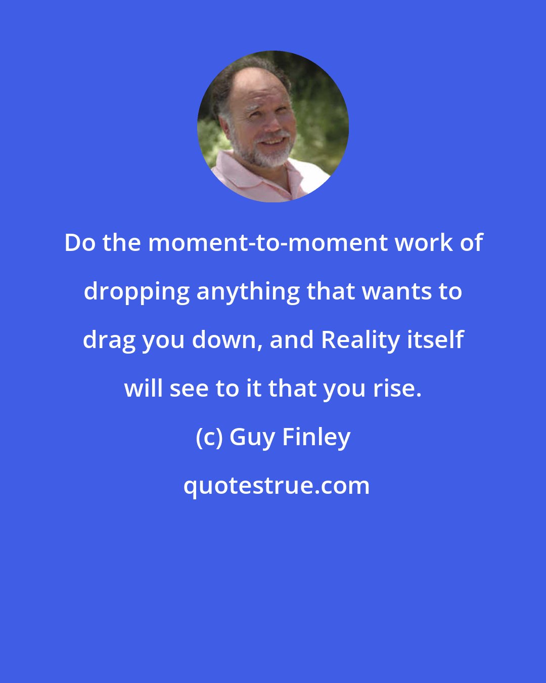 Guy Finley: Do the moment-to-moment work of dropping anything that wants to drag you down, and Reality itself will see to it that you rise.