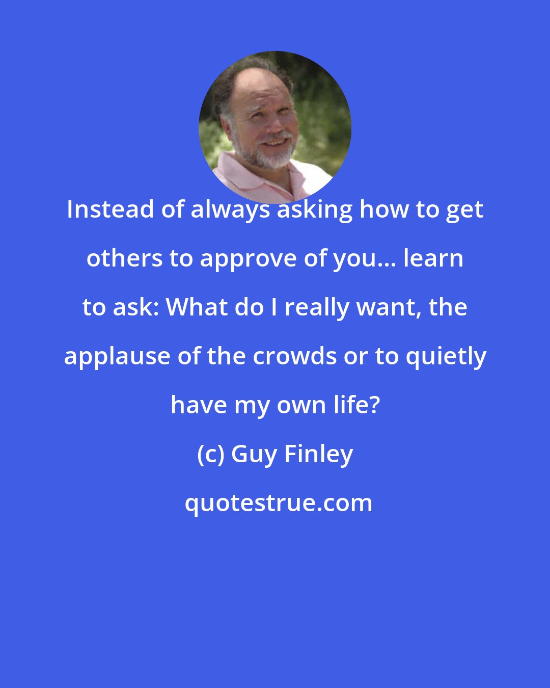Guy Finley: Instead of always asking how to get others to approve of you... learn to ask: What do I really want, the applause of the crowds or to quietly have my own life?