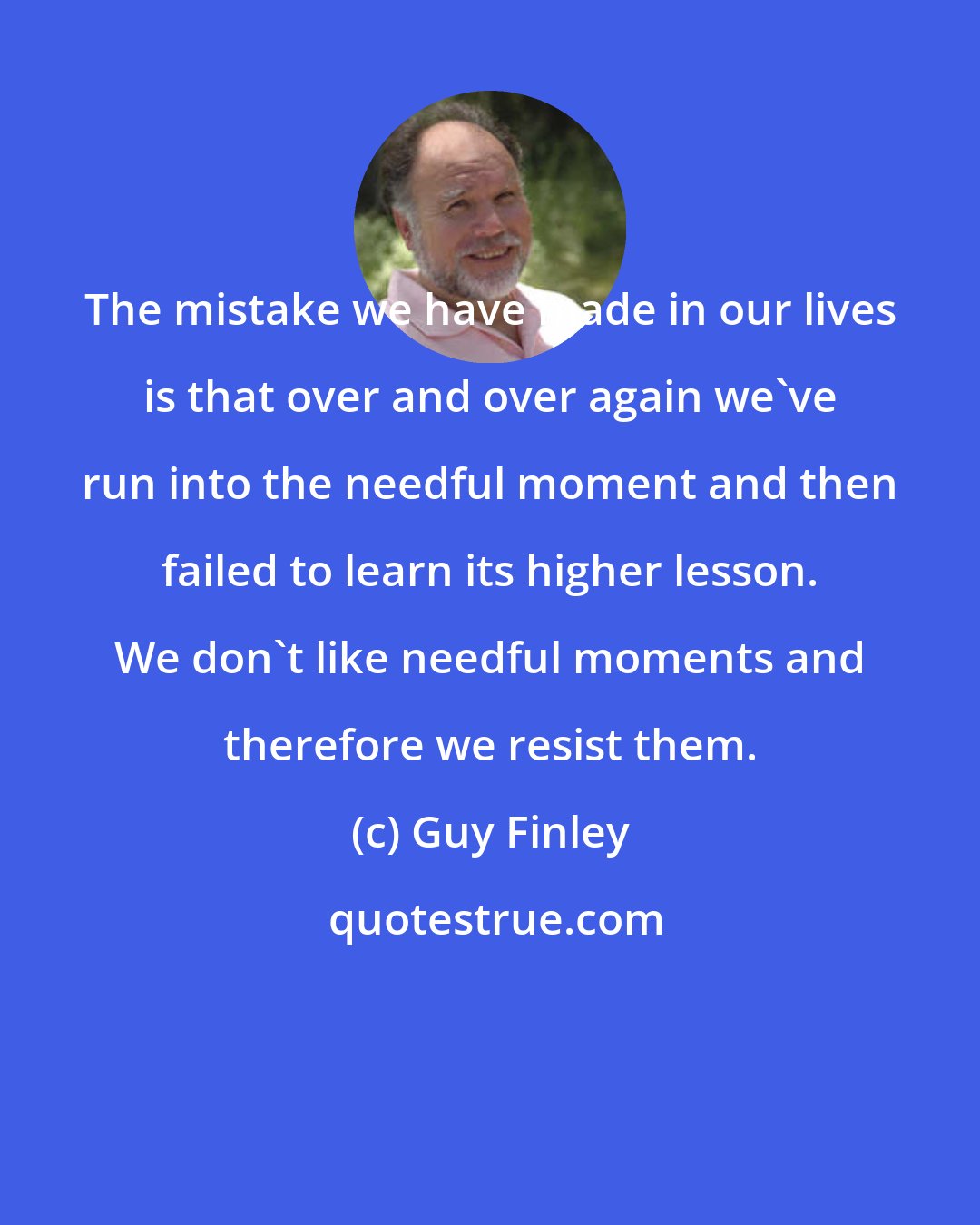 Guy Finley: The mistake we have made in our lives is that over and over again we've run into the needful moment and then failed to learn its higher lesson. We don't like needful moments and therefore we resist them.