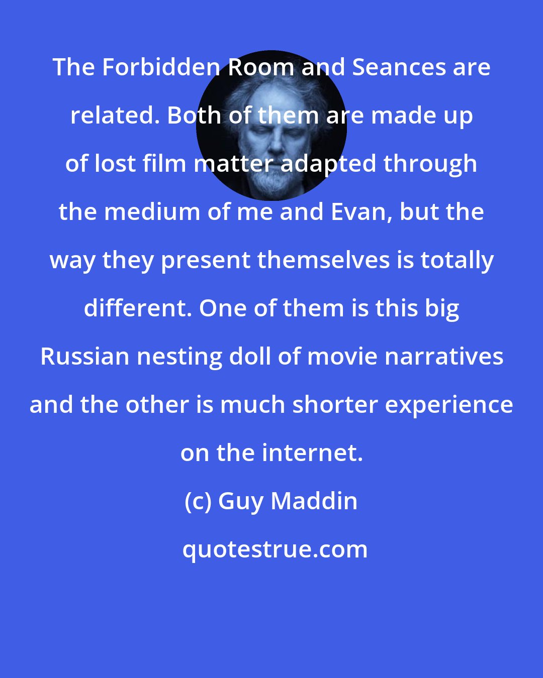 Guy Maddin: The Forbidden Room and Seances are related. Both of them are made up of lost film matter adapted through the medium of me and Evan, but the way they present themselves is totally different. One of them is this big Russian nesting doll of movie narratives and the other is much shorter experience on the internet.