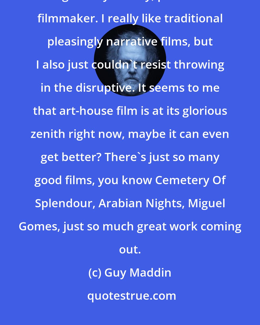 Guy Maddin: Whatever experimental film aromas cloaked my movies were because I'm a gleefully clumsy, primitive filmmaker. I really like traditional pleasingly narrative films, but I also just couldn't resist throwing in the disruptive. It seems to me that art-house film is at its glorious zenith right now, maybe it can even get better? There's just so many good films, you know Cemetery Of Splendour, Arabian Nights, Miguel Gomes, just so much great work coming out.