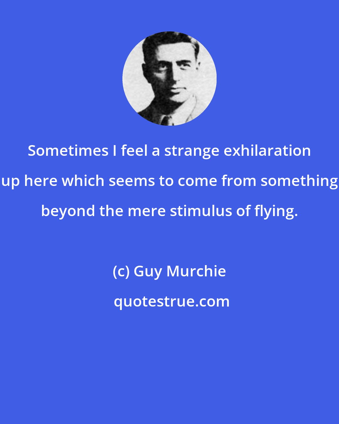 Guy Murchie: Sometimes I feel a strange exhilaration up here which seems to come from something beyond the mere stimulus of flying.