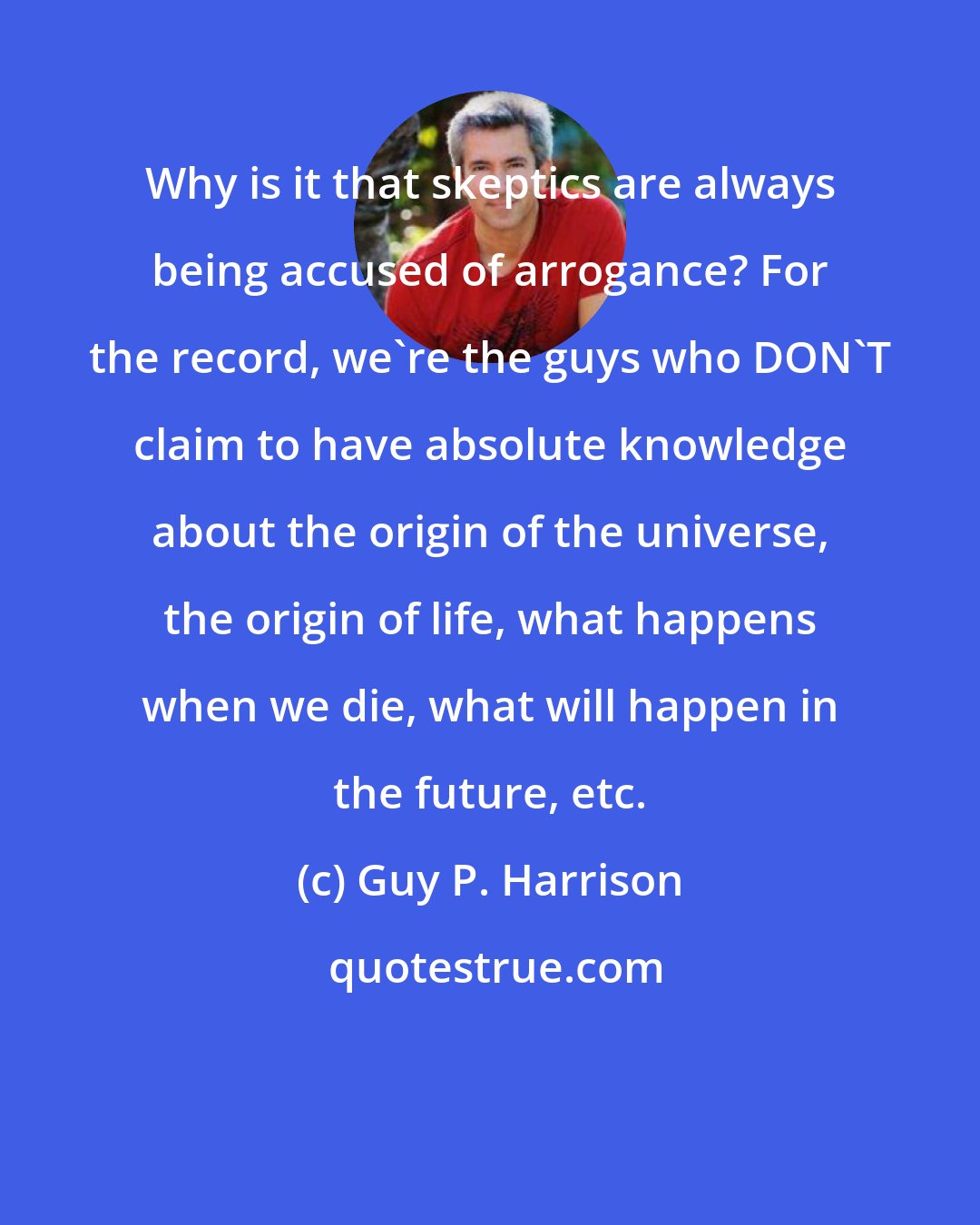Guy P. Harrison: Why is it that skeptics are always being accused of arrogance? For the record, we're the guys who DON'T claim to have absolute knowledge about the origin of the universe, the origin of life, what happens when we die, what will happen in the future, etc.