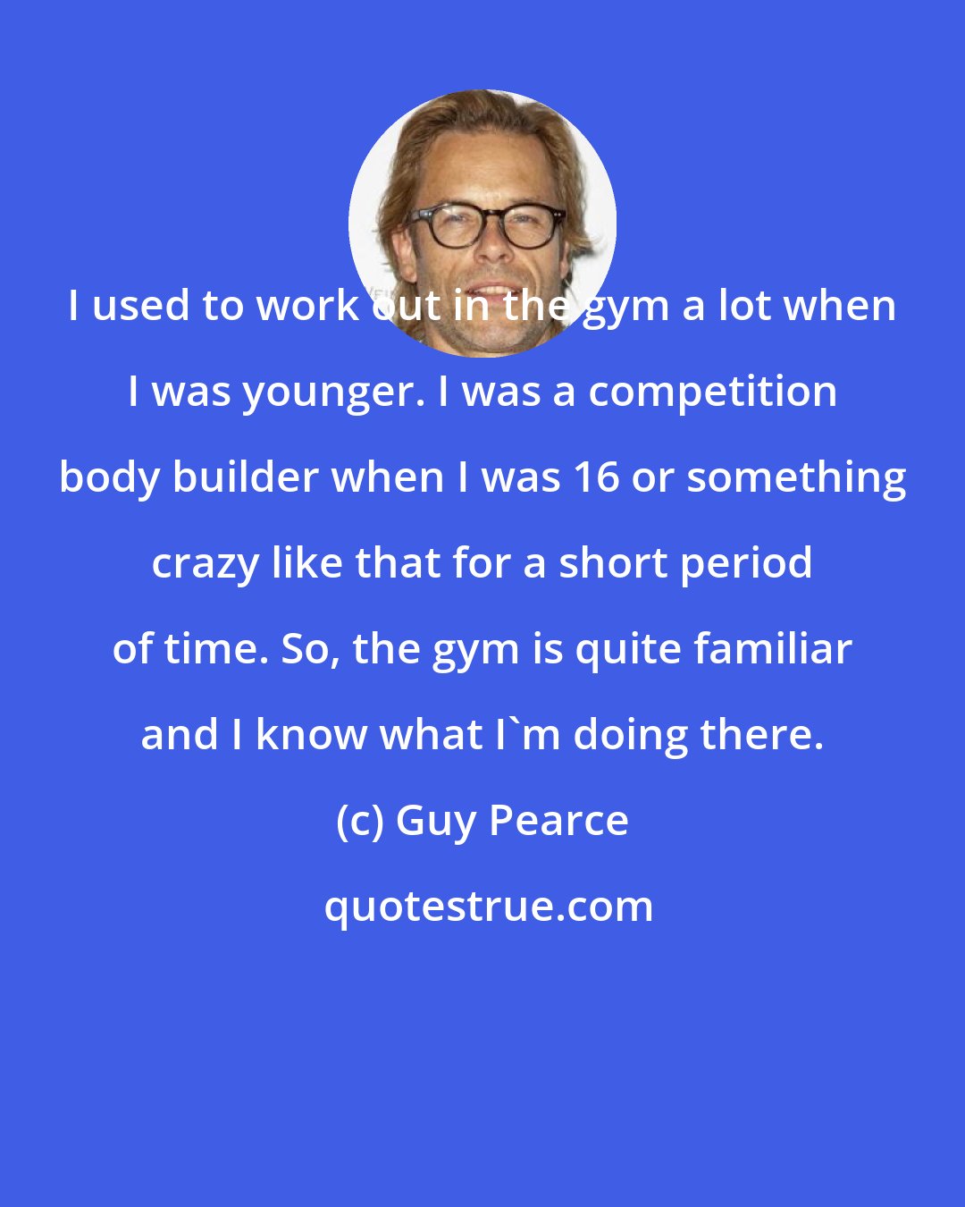 Guy Pearce: I used to work out in the gym a lot when I was younger. I was a competition body builder when I was 16 or something crazy like that for a short period of time. So, the gym is quite familiar and I know what I'm doing there.