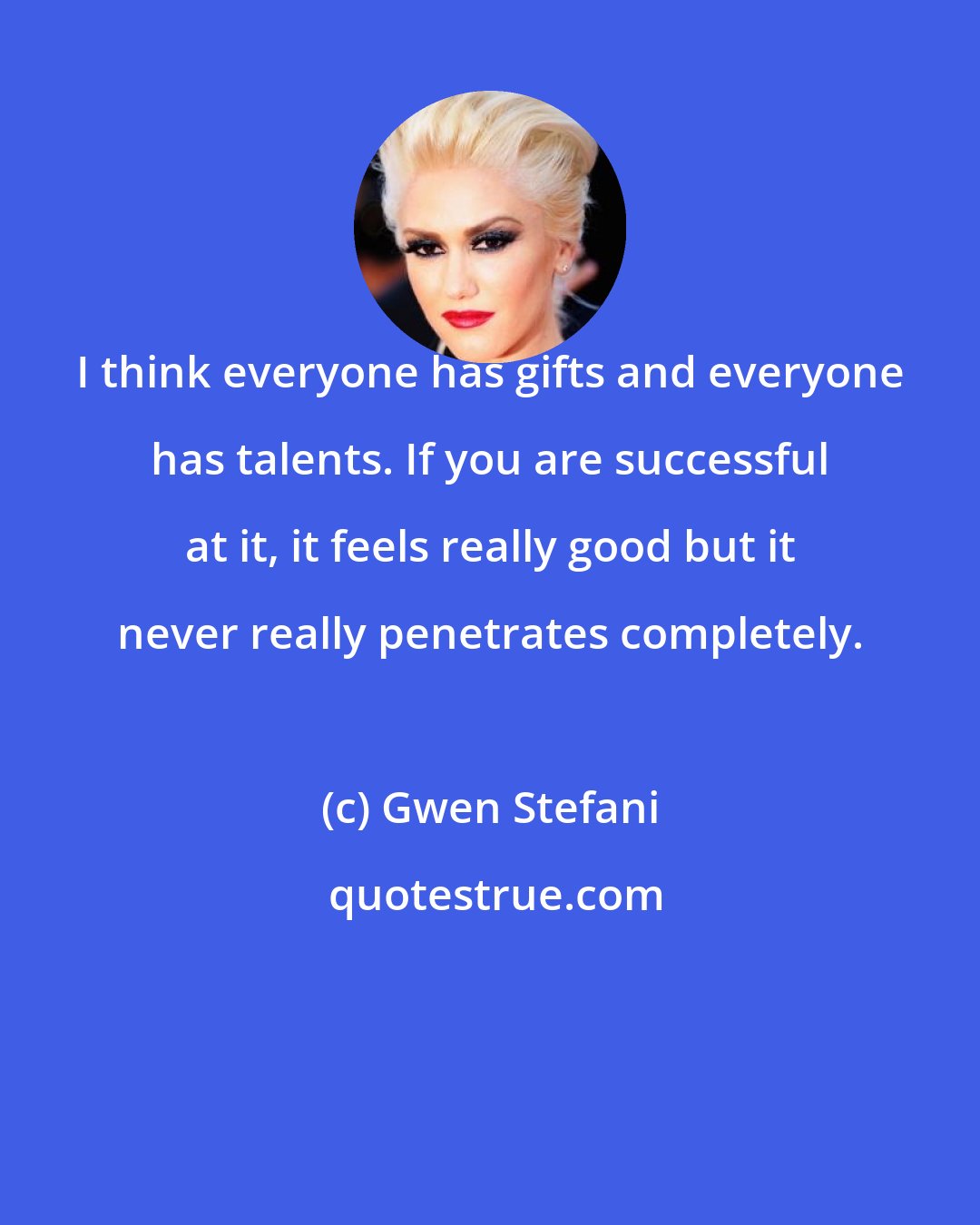 Gwen Stefani: I think everyone has gifts and everyone has talents. If you are successful at it, it feels really good but it never really penetrates completely.