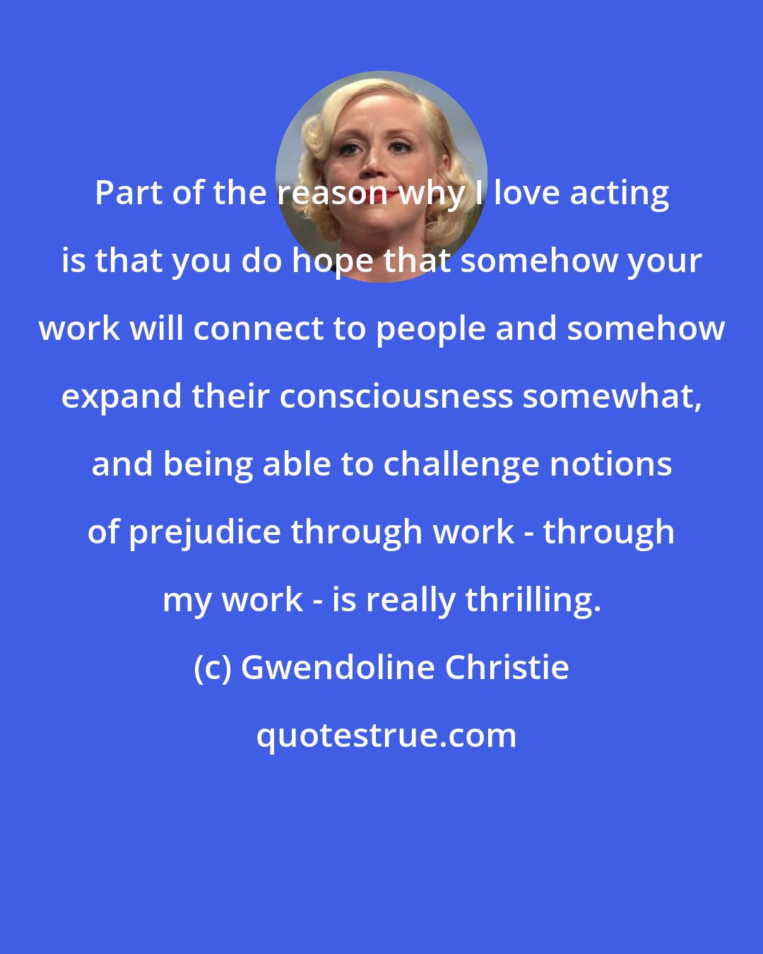 Gwendoline Christie: Part of the reason why I love acting is that you do hope that somehow your work will connect to people and somehow expand their consciousness somewhat, and being able to challenge notions of prejudice through work - through my work - is really thrilling.