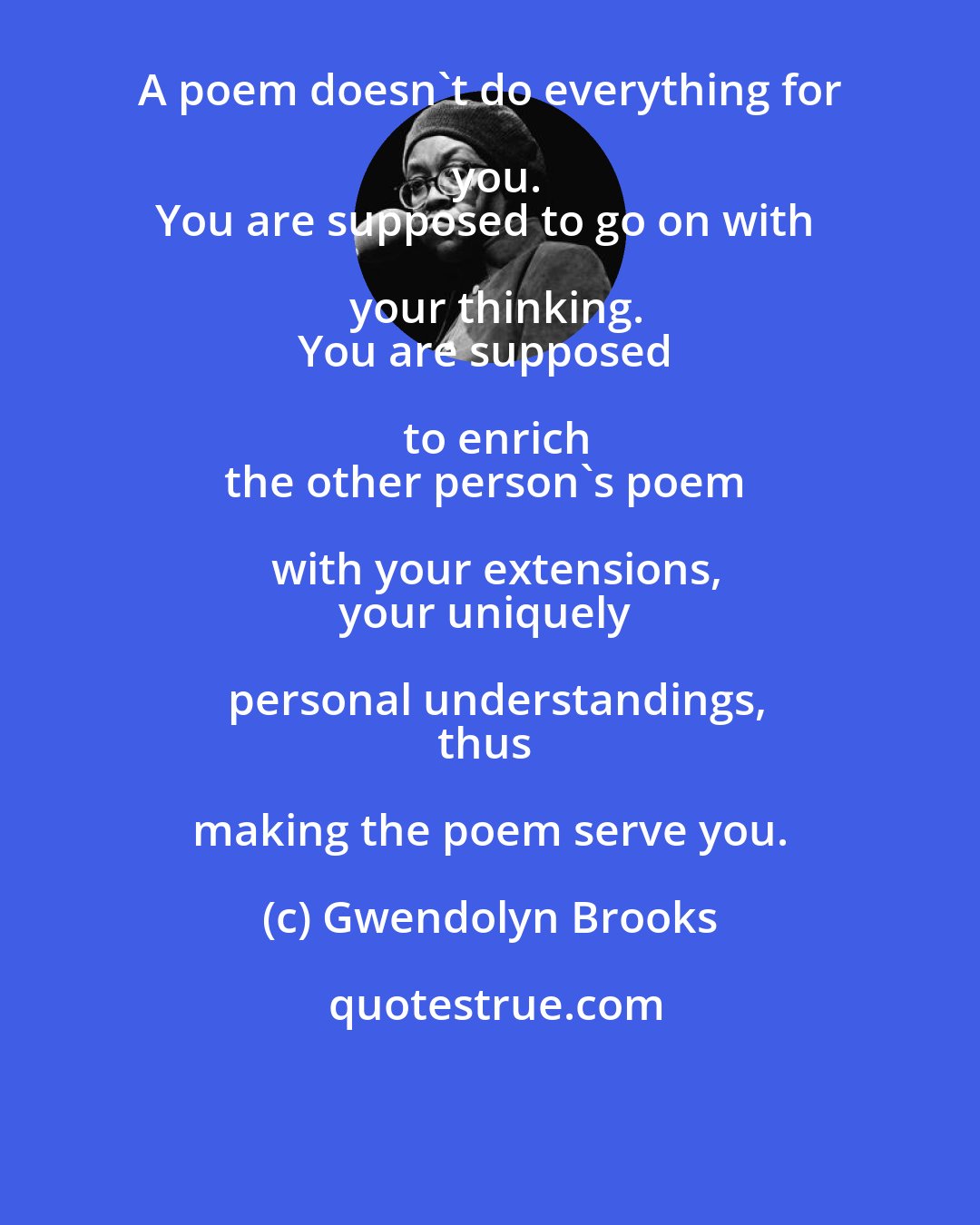 Gwendolyn Brooks: A poem doesn't do everything for you.
You are supposed to go on with your thinking.
You are supposed to enrich
the other person's poem with your extensions,
your uniquely personal understandings,
thus making the poem serve you.
