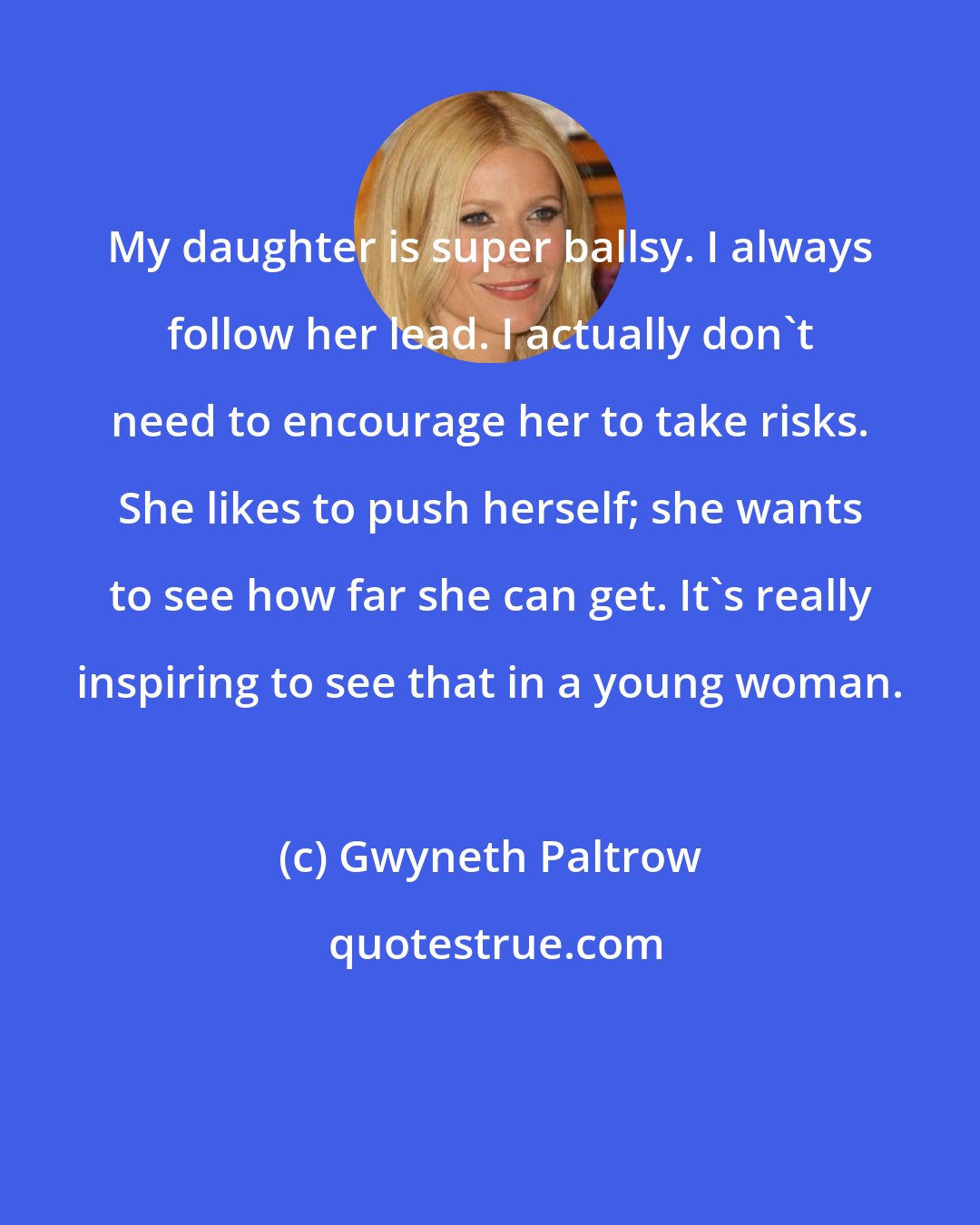 Gwyneth Paltrow: My daughter is super ballsy. I always follow her lead. I actually don't need to encourage her to take risks. She likes to push herself; she wants to see how far she can get. It's really inspiring to see that in a young woman.