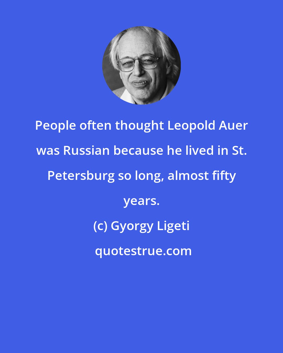 Gyorgy Ligeti: People often thought Leopold Auer was Russian because he lived in St. Petersburg so long, almost fifty years.