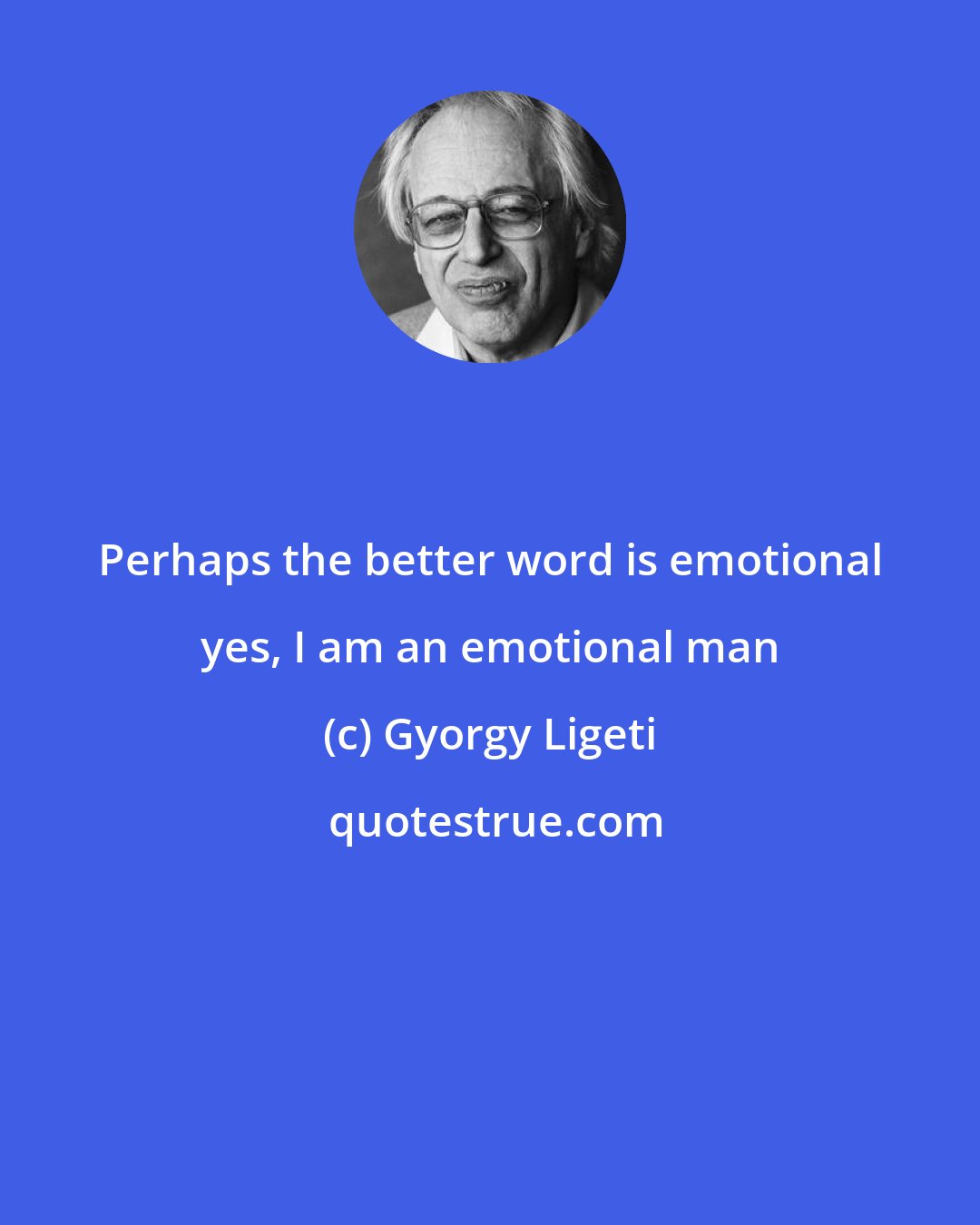 Gyorgy Ligeti: Perhaps the better word is emotional yes, I am an emotional man