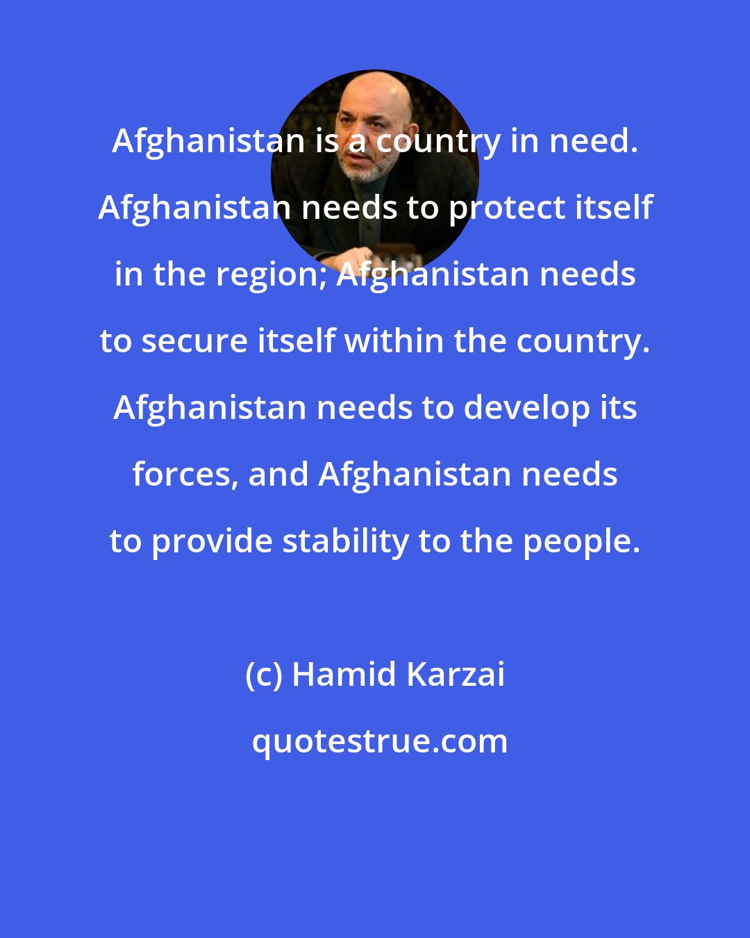 Hamid Karzai: Afghanistan is a country in need. Afghanistan needs to protect itself in the region; Afghanistan needs to secure itself within the country. Afghanistan needs to develop its forces, and Afghanistan needs to provide stability to the people.
