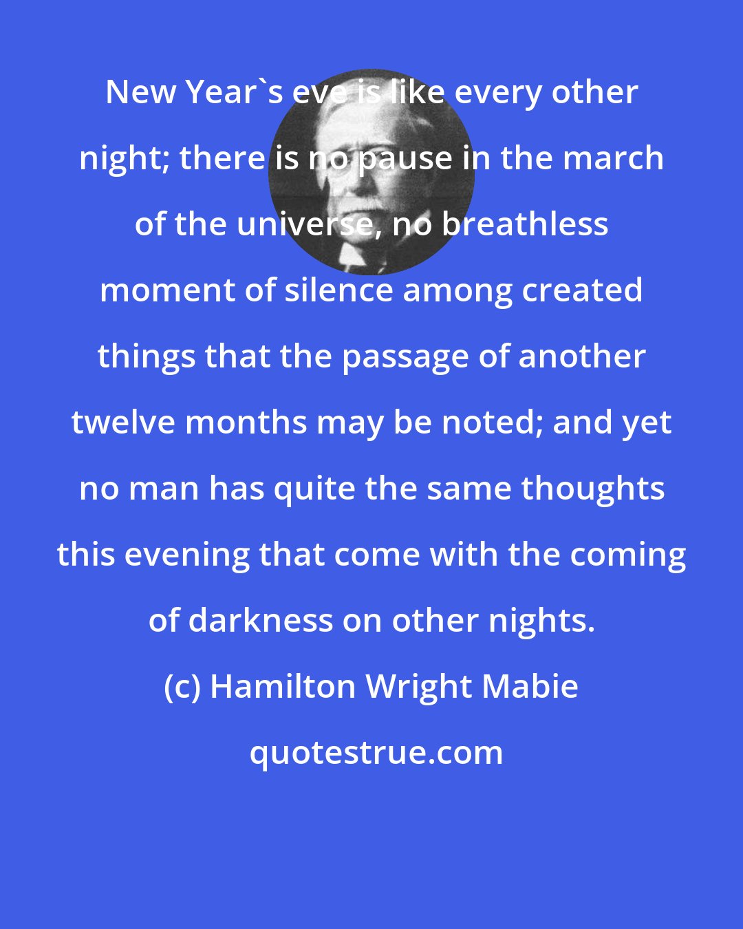 Hamilton Wright Mabie: New Year's eve is like every other night; there is no pause in the march of the universe, no breathless moment of silence among created things that the passage of another twelve months may be noted; and yet no man has quite the same thoughts this evening that come with the coming of darkness on other nights.