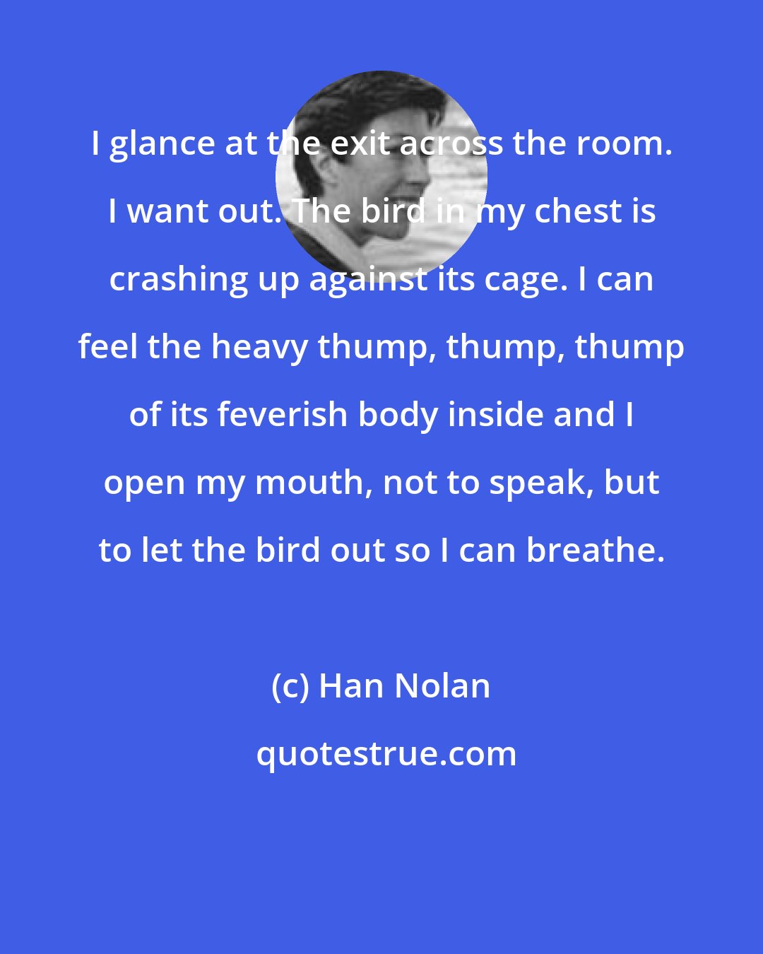 Han Nolan: I glance at the exit across the room. I want out. The bird in my chest is crashing up against its cage. I can feel the heavy thump, thump, thump of its feverish body inside and I open my mouth, not to speak, but to let the bird out so I can breathe.