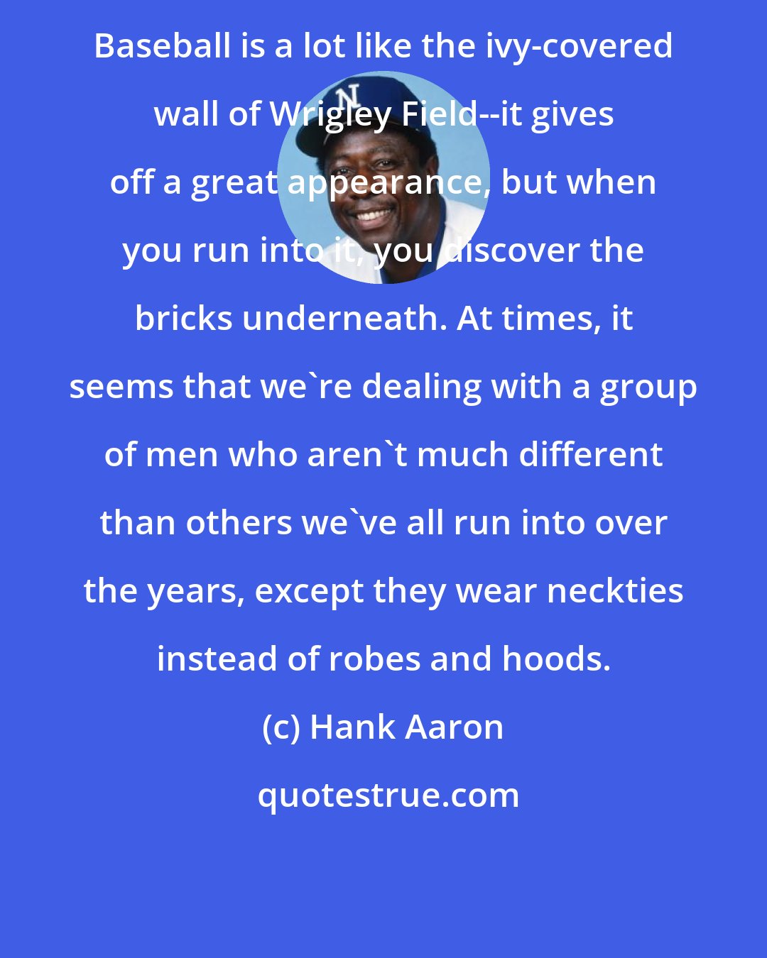 Hank Aaron: Baseball is a lot like the ivy-covered wall of Wrigley Field--it gives off a great appearance, but when you run into it, you discover the bricks underneath. At times, it seems that we're dealing with a group of men who aren't much different than others we've all run into over the years, except they wear neckties instead of robes and hoods.