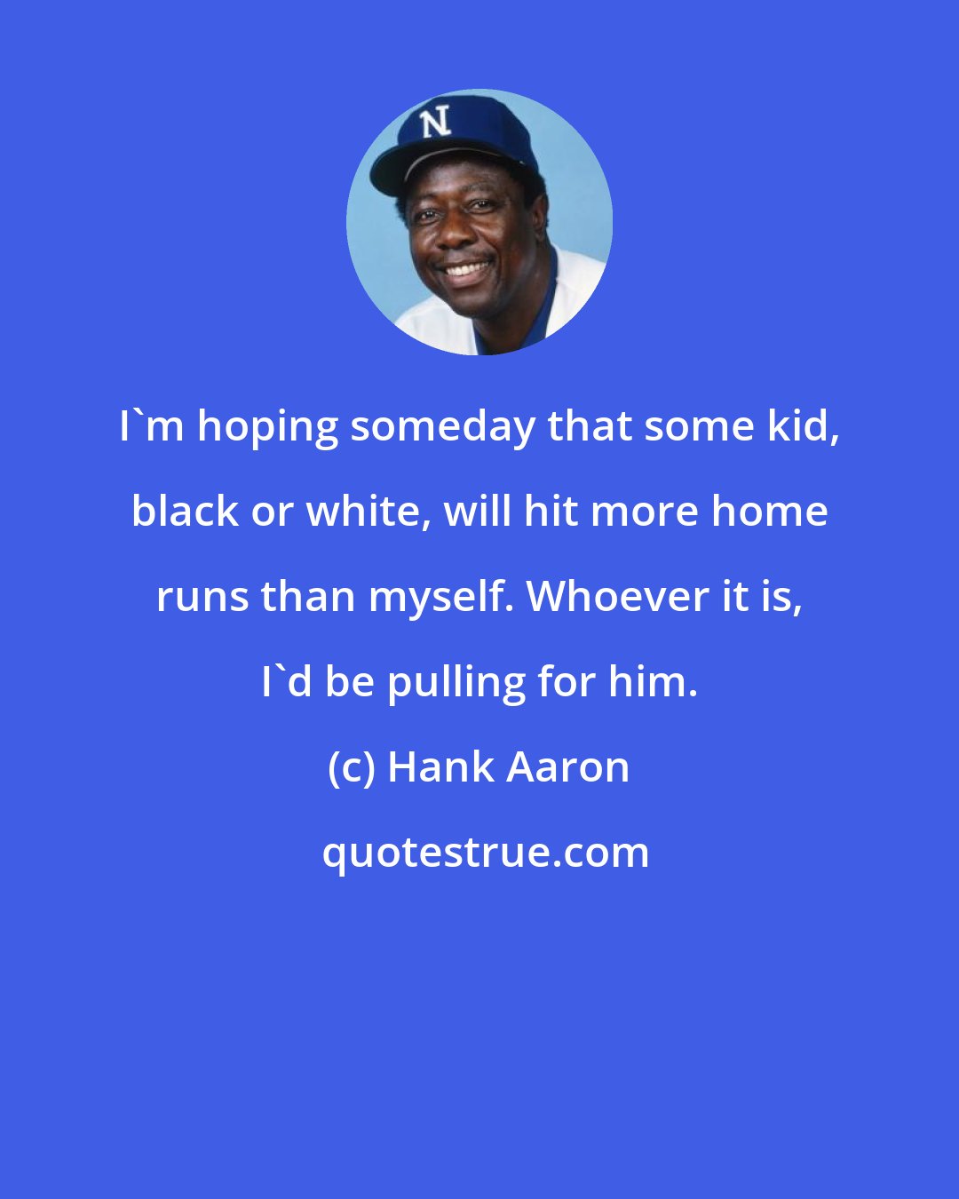 Hank Aaron: I'm hoping someday that some kid, black or white, will hit more home runs than myself. Whoever it is, I'd be pulling for him.