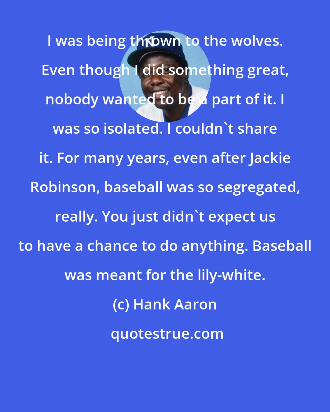 Hank Aaron: I was being thrown to the wolves. Even though I did something great, nobody wanted to be a part of it. I was so isolated. I couldn't share it. For many years, even after Jackie Robinson, baseball was so segregated, really. You just didn't expect us to have a chance to do anything. Baseball was meant for the lily-white.