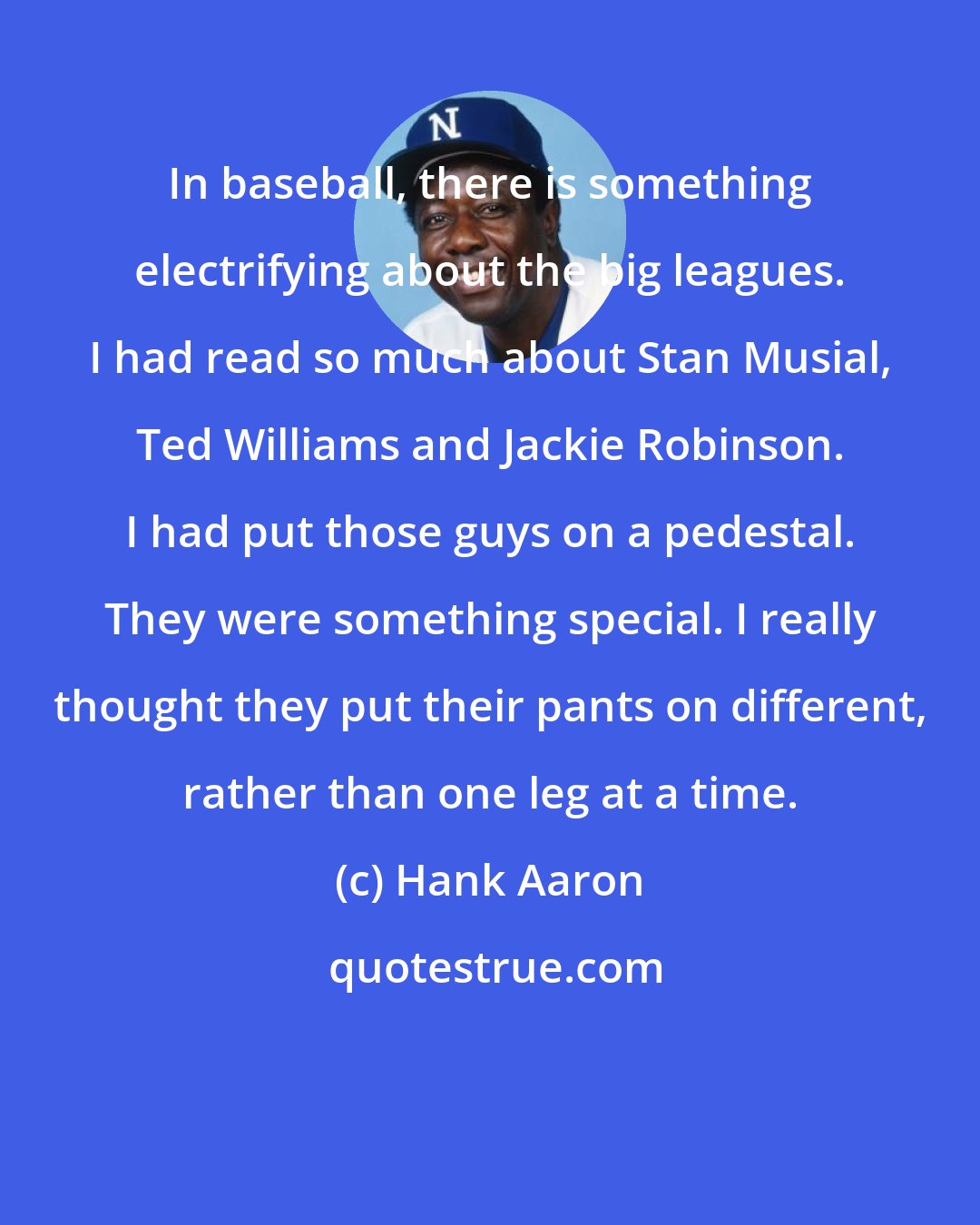Hank Aaron: In baseball, there is something electrifying about the big leagues. I had read so much about Stan Musial, Ted Williams and Jackie Robinson. I had put those guys on a pedestal. They were something special. I really thought they put their pants on different, rather than one leg at a time.